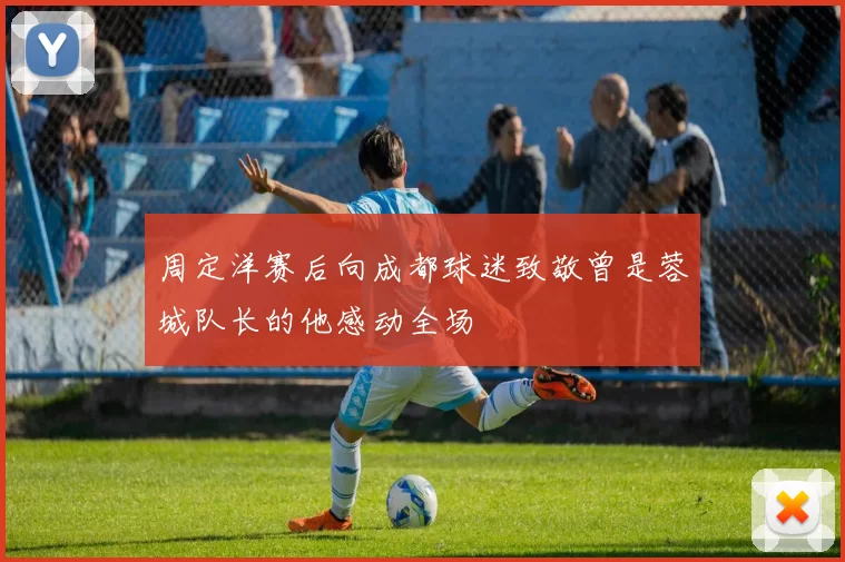 周定洋赛后向成都球迷致敬曾是蓉城队长的他感动全场